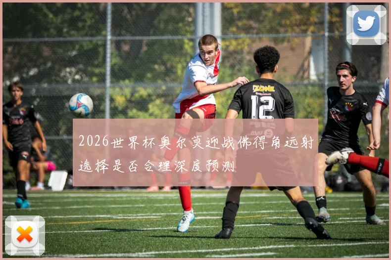 2026世界杯奥尔莫迎战佛得角远射选择是否合理深度预测