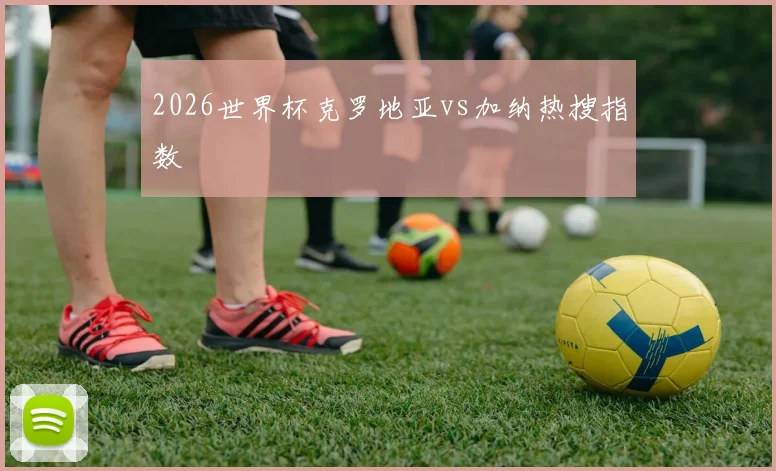 2026世界杯克罗地亚vs加纳热搜指数