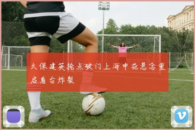 久保建英抢点破门上海申花悬念重启看台炸裂