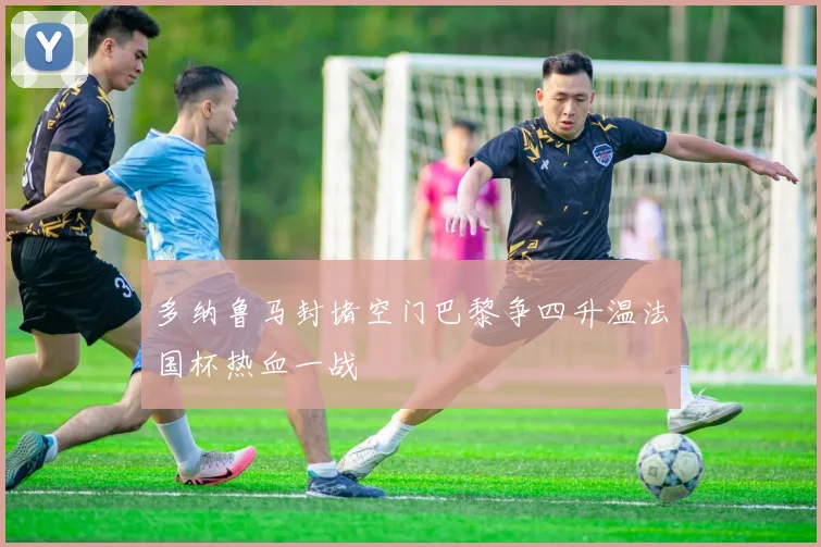 多纳鲁马封堵空门巴黎争四升温法国杯热血一战