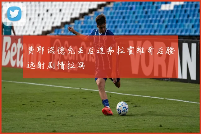 费耶诺德先丢后追弗拉霍维奇后腰远射剧情拉满