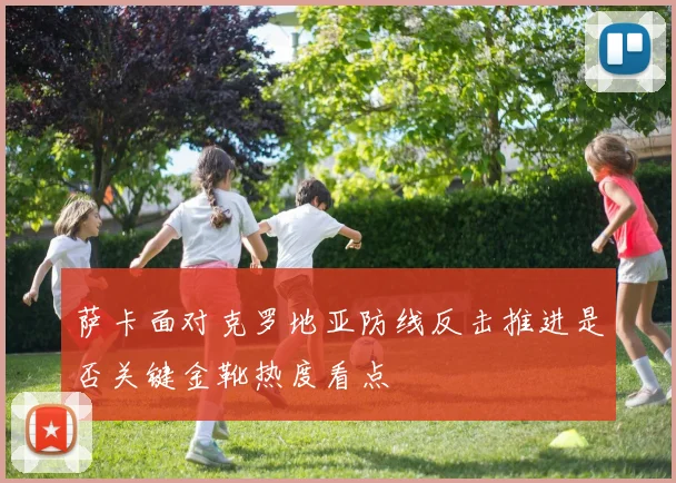 萨卡面对克罗地亚防线反击推进是否关键金靴热度看点