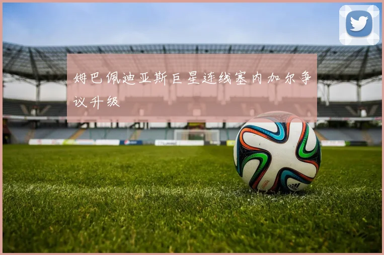 姆巴佩迪亚斯巨星连线塞内加尔争议升级