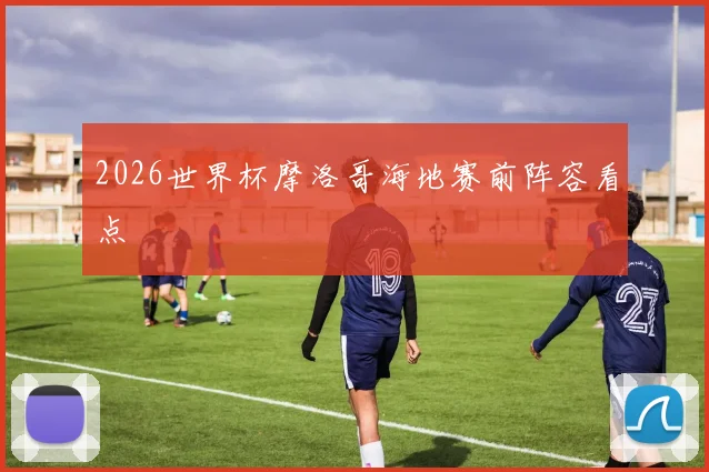 2026世界杯摩洛哥海地赛前阵容看点