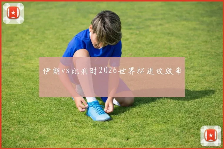 伊朗vs比利时2026世界杯进攻效率