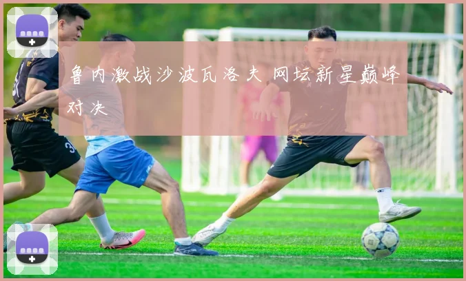 鲁内激战沙波瓦洛夫 网坛新星巅峰对决