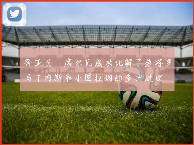 蒂亚戈・席尔瓦成功化解了劳塔罗马丁内斯和小图拉姆的多次进攻