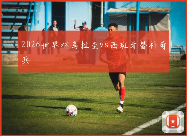 2026世界杯乌拉圭vs西班牙替补奇兵
