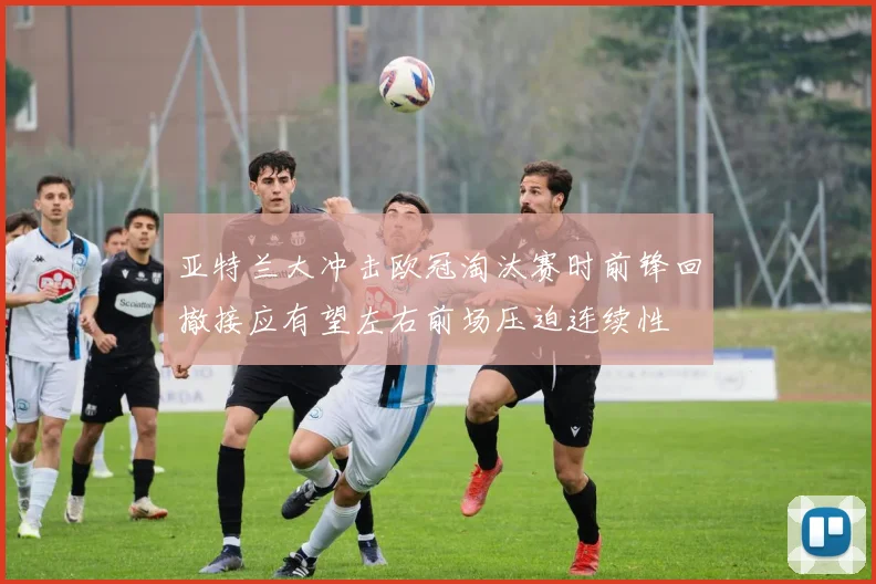 亚特兰大冲击欧冠淘汰赛时前锋回撤接应有望左右前场压迫连续性