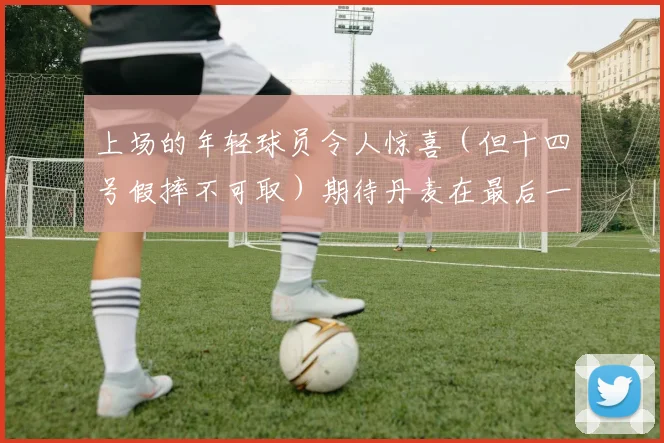 上场的年轻球员令人惊喜（但十四号假摔不可取）期待丹麦在最后一场力挽狂澜