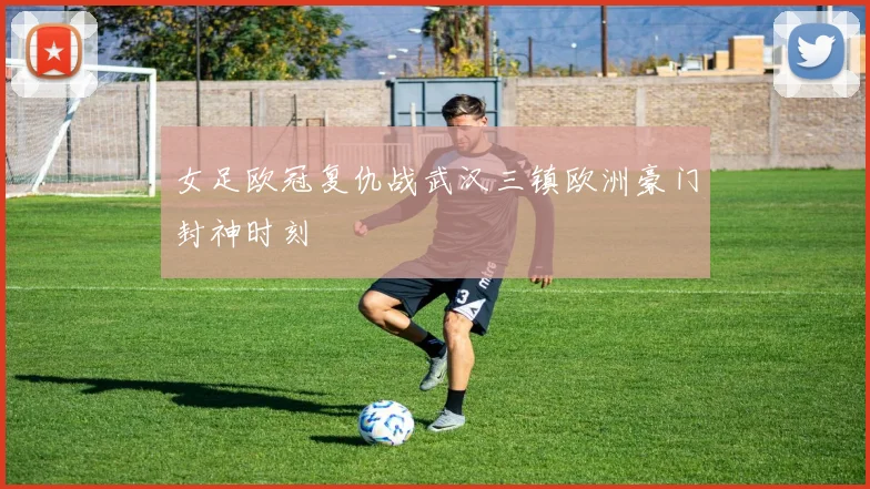 女足欧冠复仇战武汉三镇欧洲豪门封神时刻