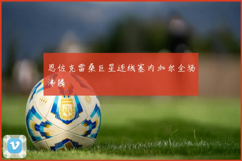 恩佐克雷桑巨星连线塞内加尔全场沸腾