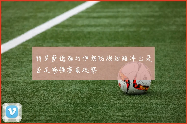特罗萨德面对伊朗防线边路冲击是否足够强赛前观察