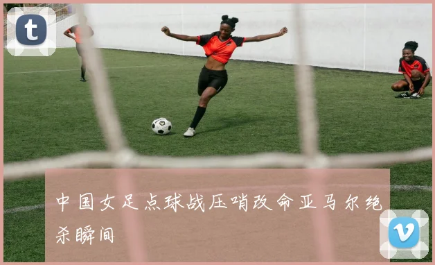 中国女足点球战压哨改命亚马尔绝杀瞬间