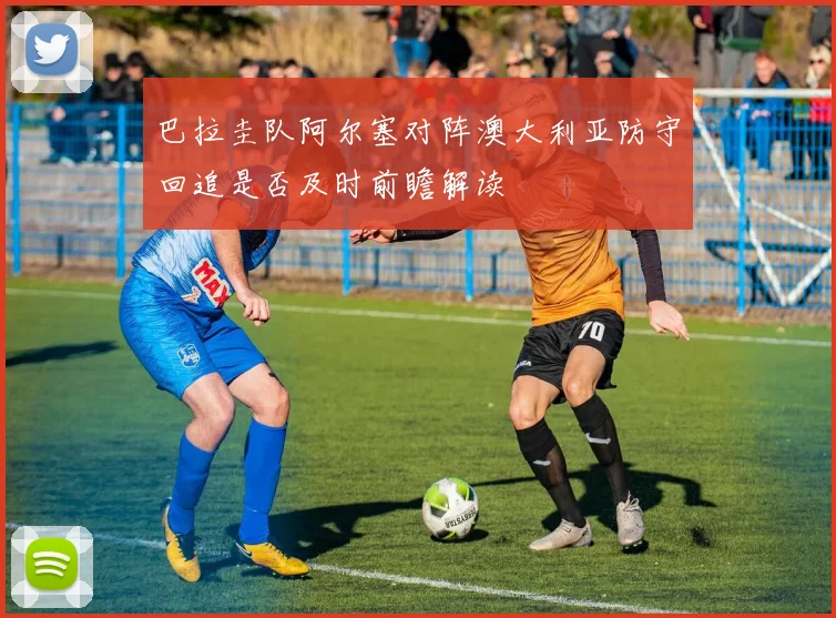 巴拉圭队阿尔塞对阵澳大利亚防守回追是否及时前瞻解读