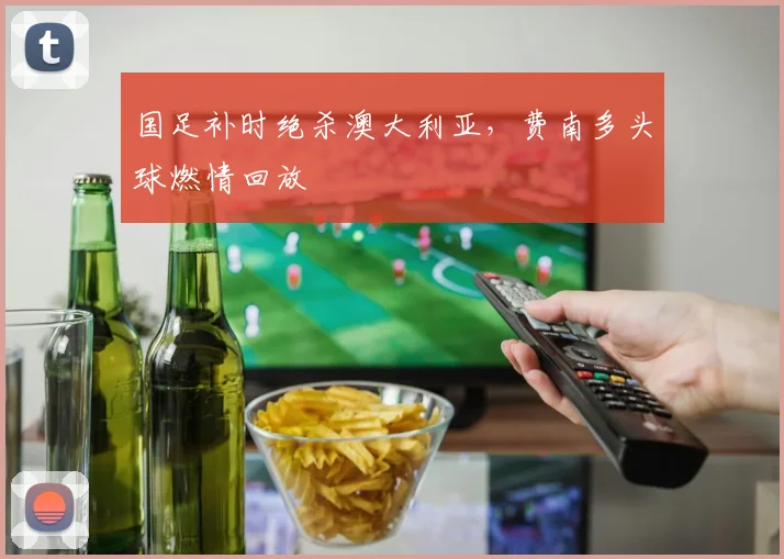 国足补时绝杀澳大利亚,费南多头球燃情回放