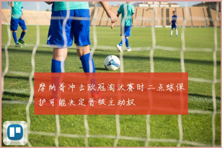 摩纳哥冲击欧冠淘汰赛时二点球保护可能决定晋级主动权