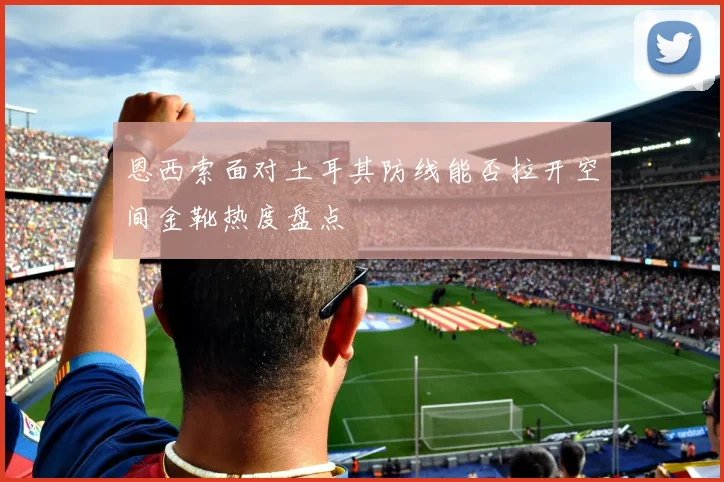 恩西索面对土耳其防线能否拉开空间金靴热度盘点