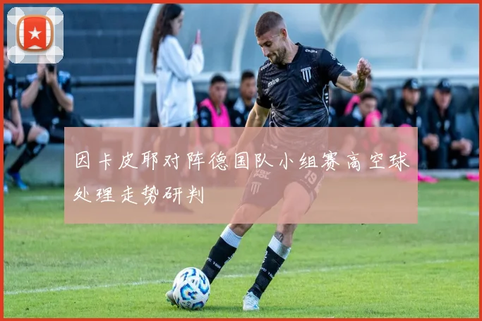 因卡皮耶对阵德国队小组赛高空球处理走势研判
