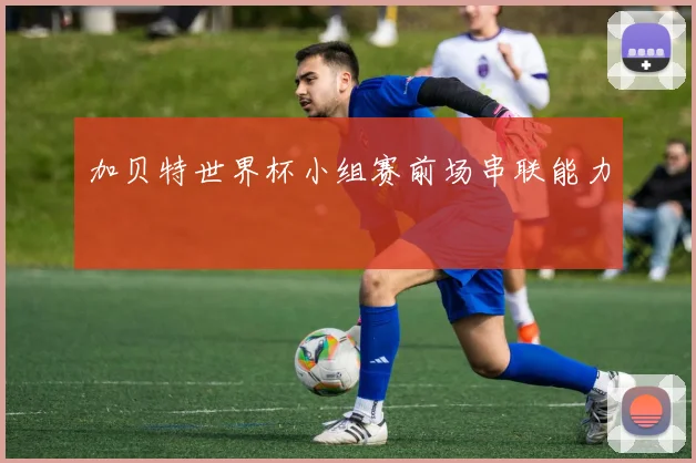 加贝特世界杯小组赛前场串联能力