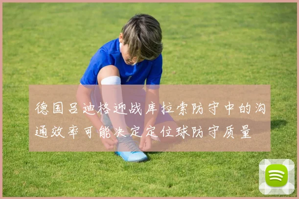 德国吕迪格迎战库拉索防守中的沟通效率可能决定定位球防守质量