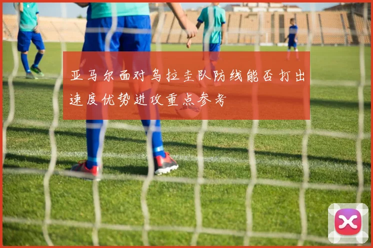 亚马尔面对乌拉圭队防线能否打出速度优势进攻重点参考