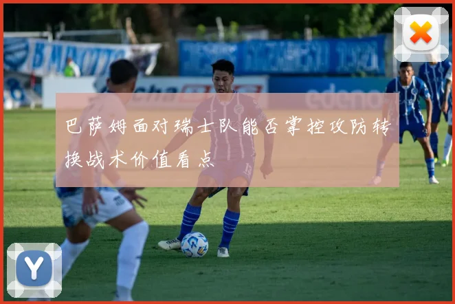 巴萨姆面对瑞士队能否掌控攻防转换战术价值看点