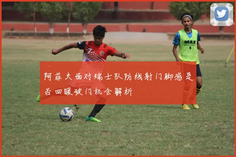 阿菲夫面对瑞士队防线射门脚感是否回暖破门机会解析