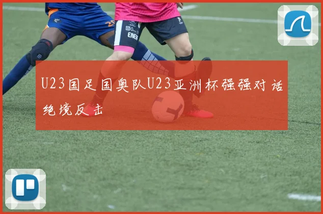 U23国足国奥队U23亚洲杯强强对话绝境反击
