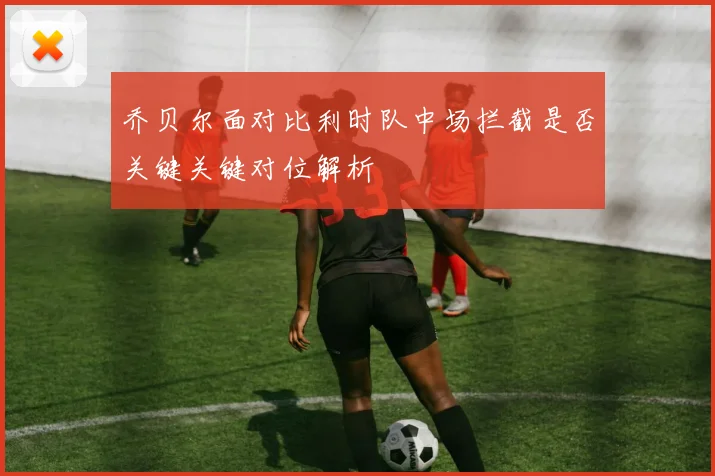 乔贝尔面对比利时队中场拦截是否关键关键对位解析