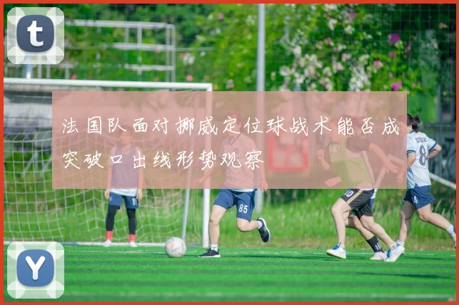 法国队面对挪威定位球战术能否成突破口出线形势观察