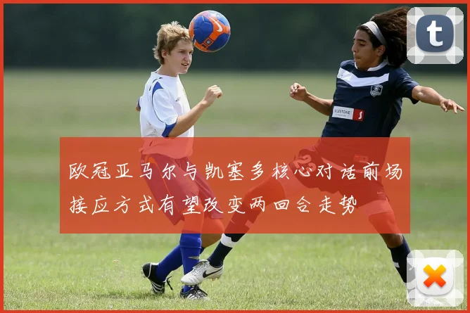 欧冠亚马尔与凯塞多核心对话前场接应方式有望改变两回合走势